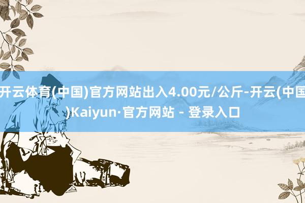 开云体育(中国)官方网站出入4.00元/公斤-开云(中国)Kaiyun·官方网站 - 登录入口