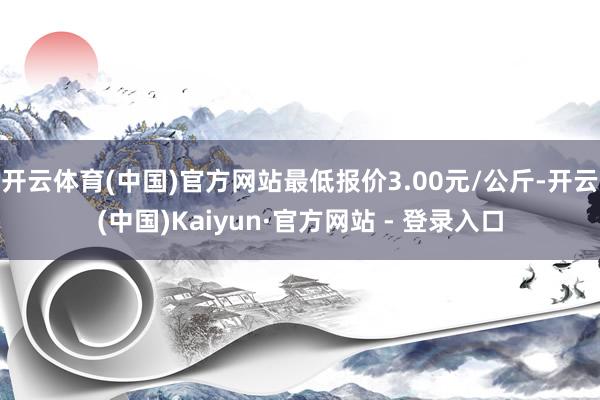 开云体育(中国)官方网站最低报价3.00元/公斤-开云(中国)Kaiyun·官方网站 - 登录入口