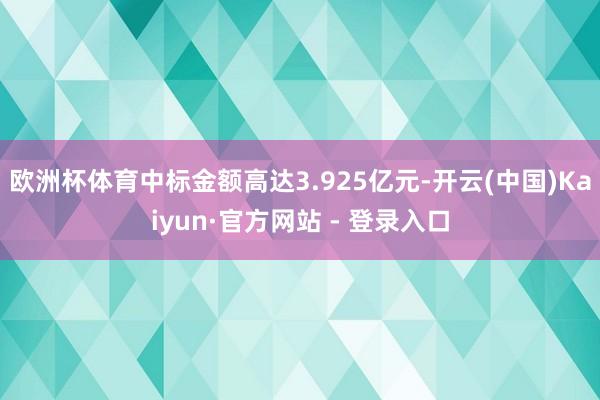 欧洲杯体育中标金额高达3.925亿元-开云(中国)Kaiyun·官方网站 - 登录入口