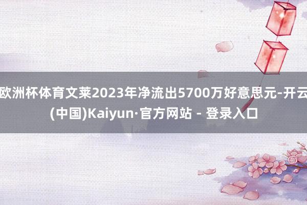 欧洲杯体育文莱2023年净流出5700万好意思元-开云(中国)Kaiyun·官方网站 - 登录入口