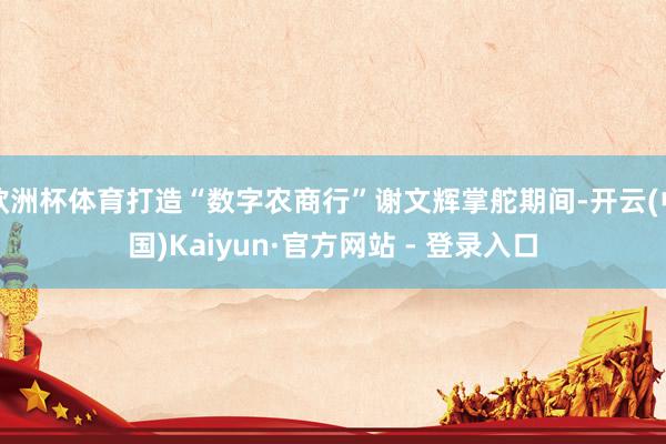 欧洲杯体育打造“数字农商行”谢文辉掌舵期间-开云(中国)Kaiyun·官方网站 - 登录入口