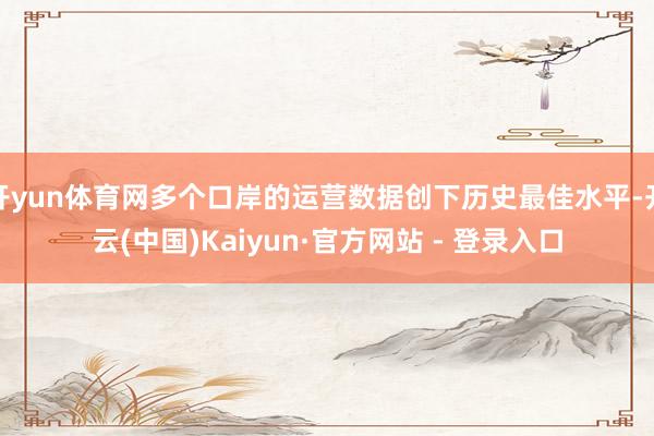 开yun体育网多个口岸的运营数据创下历史最佳水平-开云(中国)Kaiyun·官方网站 - 登录入口