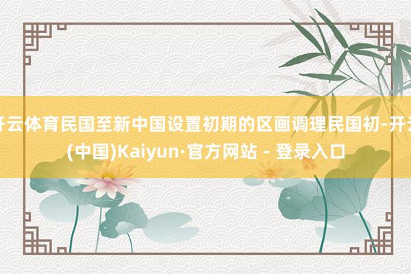 开云体育民国至新中国设置初期的区画调理民国初-开云(中国)Kaiyun·官方网站 - 登录入口