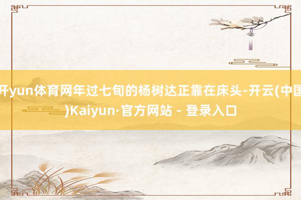 开yun体育网年过七旬的杨树达正靠在床头-开云(中国)Kaiyun·官方网站 - 登录入口