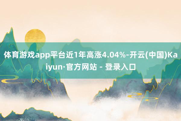 体育游戏app平台近1年高涨4.04%-开云(中国)Kaiyun·官方网站 - 登录入口