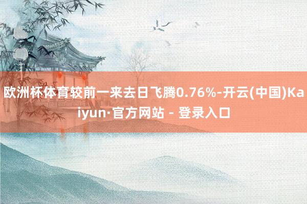 欧洲杯体育较前一来去日飞腾0.76%-开云(中国)Kaiyun·官方网站 - 登录入口