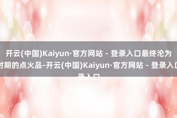 开云(中国)Kaiyun·官方网站 - 登录入口最终沦为时期的点火品-开云(中国)Kaiyun·官方网站 - 登录入口