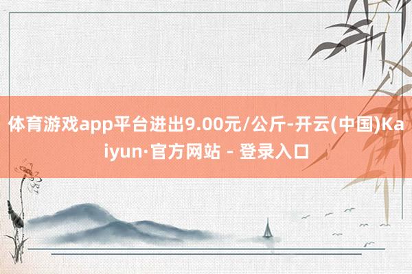 体育游戏app平台进出9.00元/公斤-开云(中国)Kaiyun·官方网站 - 登录入口