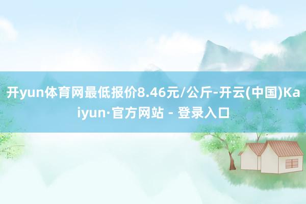 开yun体育网最低报价8.46元/公斤-开云(中国)Kaiyun·官方网站 - 登录入口