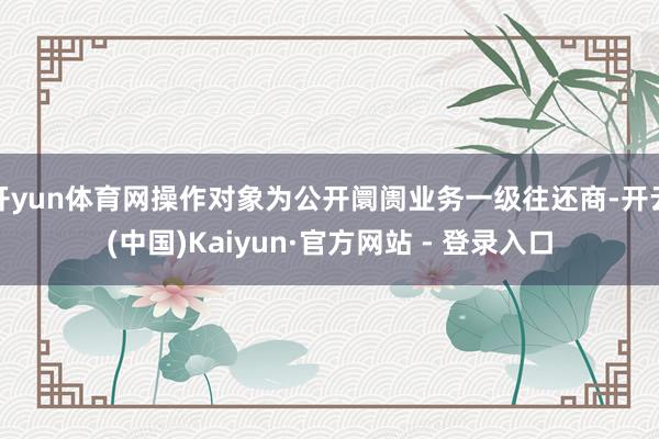 开yun体育网操作对象为公开阛阓业务一级往还商-开云(中国)Kaiyun·官方网站 - 登录入口