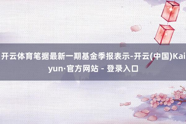 开云体育笔据最新一期基金季报表示-开云(中国)Kaiyun·