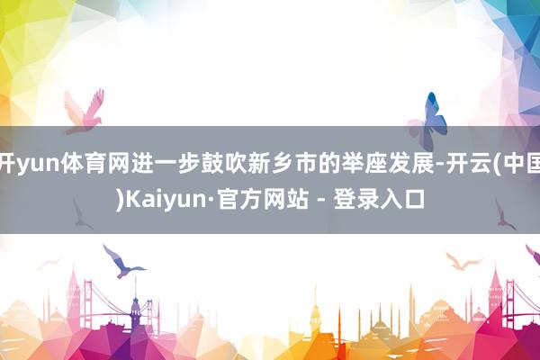 开yun体育网进一步鼓吹新乡市的举座发展-开云(中国)Kai