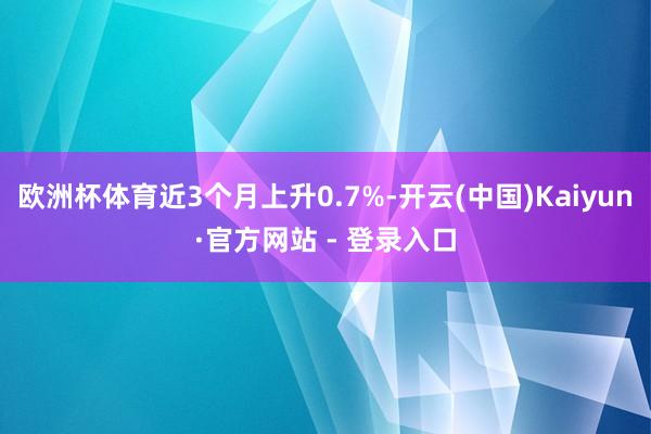 欧洲杯体育近3个月上升0.7%-开云(中国)Kaiyun·官