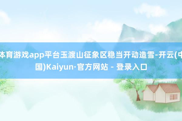 体育游戏app平台玉渡山征象区稳当开动造雪-开云(中国)Ka