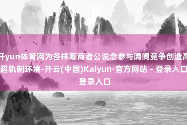 开yun体育网为各样筹商者公说念参与阛阓竞争创造高超轨制环境