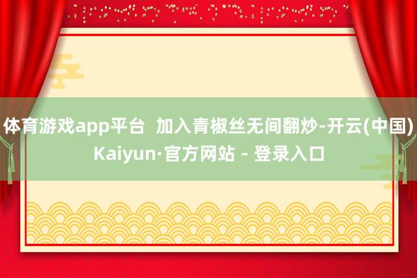 体育游戏app平台  加入青椒丝无间翻炒-开云(中国)Kaiyun·官方网站 - 登录入口