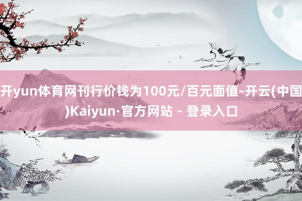 开yun体育网刊行价钱为100元/百元面值-开云(中国)Ka