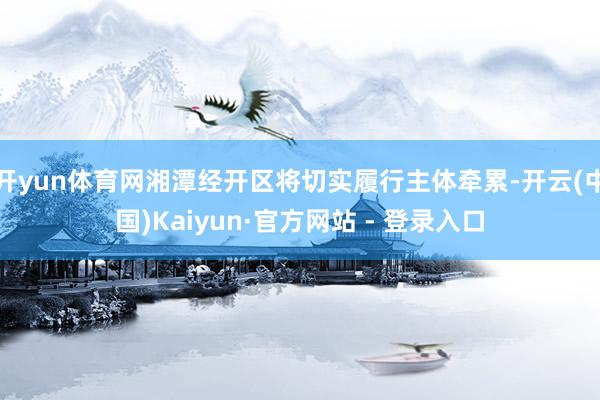 开yun体育网湘潭经开区将切实履行主体牵累-开云(中国)Kaiyun·官方网站 - 登录入口