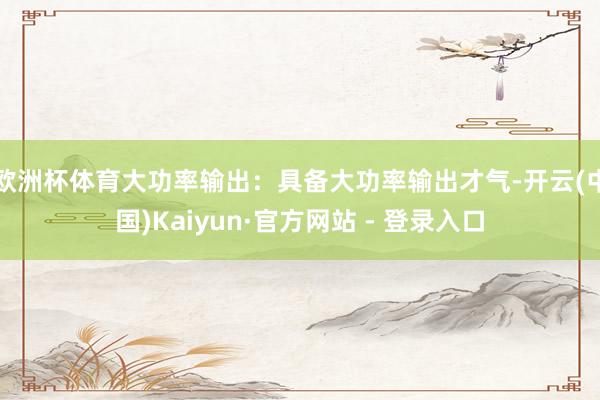 欧洲杯体育大功率输出：具备大功率输出才气-开云(中国)Kai