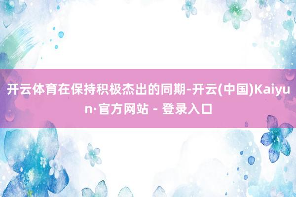 开云体育在保持积极杰出的同期-开云(中国)Kaiyun·官方