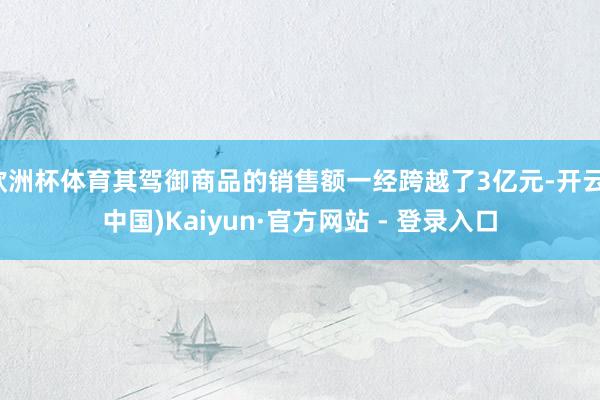 欧洲杯体育其驾御商品的销售额一经跨越了3亿元-开云(中国)K