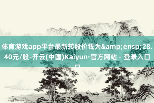 体育游戏app平台最新转股价钱为 28.40元/股-开云(中国)Kaiyun·官方网站 - 登录入口