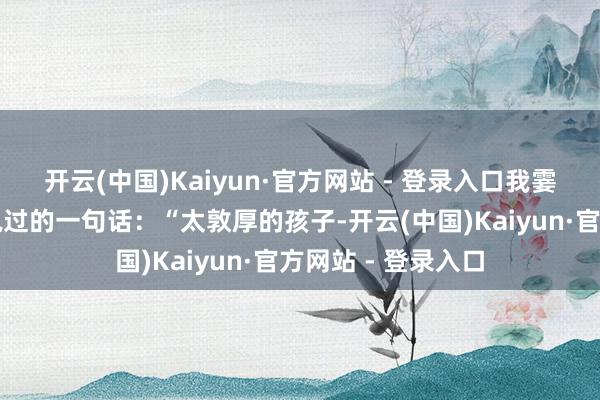 开云(中国)Kaiyun·官方网站 - 登录入口我霎时念念起一又友说过的一句话:“太敦厚的孩子-开云(中国)Kaiyun·官方网站 - 登录入口