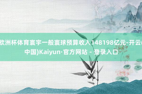 欧洲杯体育寰宇一般寰球预算收入148198亿元-开云(中国) 欧洲杯体育寰宇一般寰球预算收入148198亿元-开云(中国)
