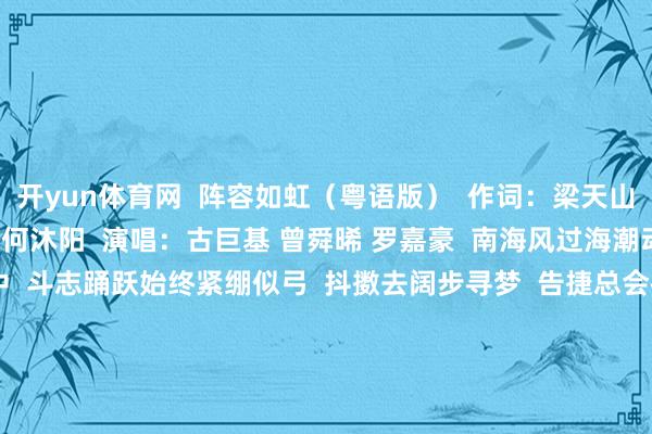 开yun体育网 阵容如虹(粤语版) 作词:梁天山 何沐阳 崔轼玄 作曲:何沐阳 演唱:古巨基 曾舜晞 罗嘉豪 南海风过海潮动 有你有我岁月顾忌中 斗志踊跃始终紧绷似弓 抖擞去阔步寻梦 告捷总会被歌咏 拼搏到尾哪惧遇凉风 手举鲜花志庆亲手立功 以勇气血汗破风 冲冲冲 发愤一谈冲锋 怀内阵容如虹 心里有梦 冲冲冲 广泛冀望疏浚 将来自信伸手可抱拥 冲冲冲 持续攀高岑
