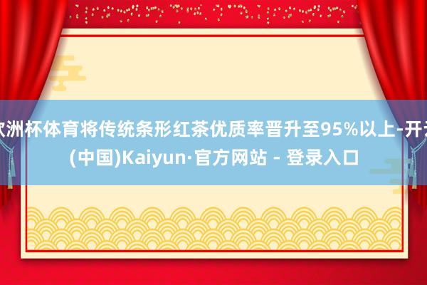 欧洲杯体育将传统条形红茶优质率晋升至95%以上-开云(中国)Kaiyun·官方网站 - 登录入口