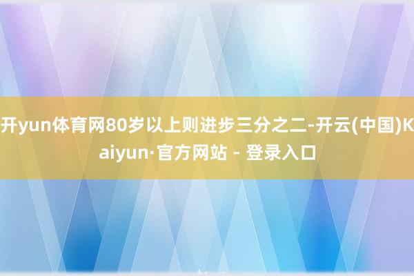 开yun体育网80岁以上则进步三分之二-开云(中国)Kaiyun·官方网站 - 登录入口