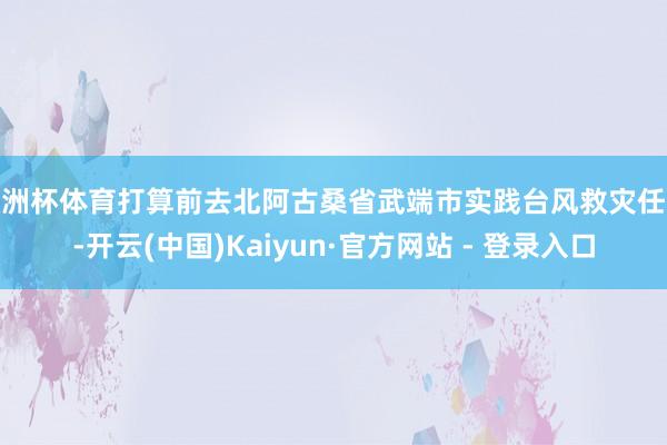 欧洲杯体育打算前去北阿古桑省武端市实践台风救灾任务-开云(中