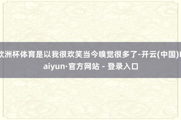 欧洲杯体育是以我很欢笑当今嗅觉很多了-开云(中国)Kaiyun·官方网站 - 登录入口