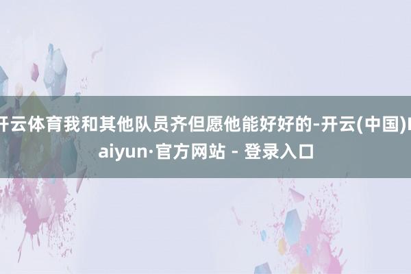 开云体育我和其他队员齐但愿他能好好的-开云(中国)Kaiyun·官方网站 - 登录入口