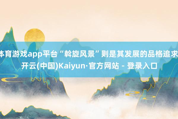 体育游戏app平台“斡旋风景”则是其发展的品格追求-开云(中