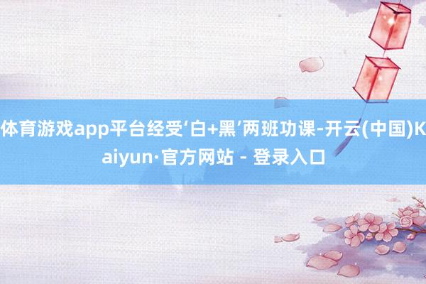 体育游戏app平台经受‘白+黑’两班功课-开云(中国)Kai