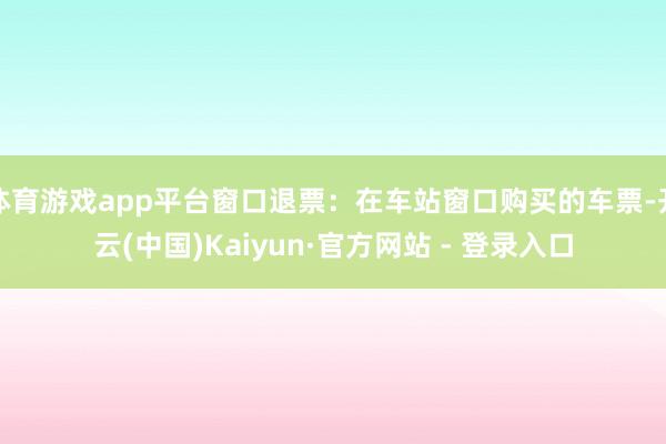 体育游戏app平台窗口退票:在车站窗口购买的车票-开云(中国)Kaiyun·官方网站 - 登录入口