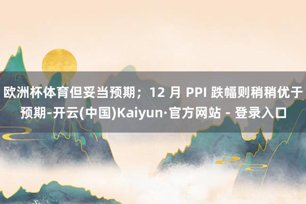 欧洲杯体育但妥当预期;12 月 PPI 跌幅则稍稍优于预期-开云(中国)Kaiyun·官方网站 - 登录入口