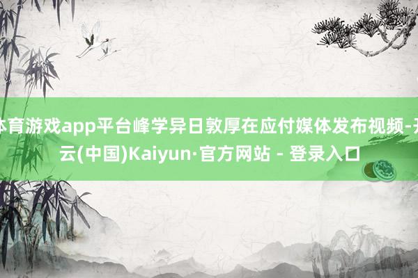 体育游戏app平台峰学异日敦厚在应付媒体发布视频-开云(中国)Kaiyun·官方网站 - 登录入口